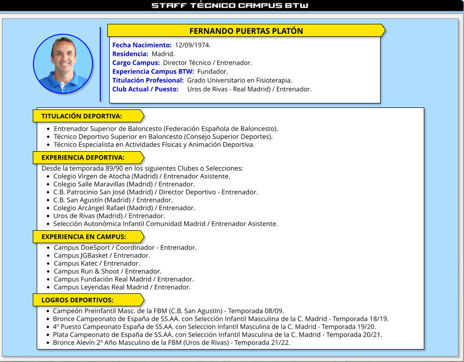 FERNANDO PUERTAS PLATÓN  Fecha Nacimiento:  12/09/1974. Residencia:  Madrid. Cargo Campus:  Director Técnico / Entrenador. Experiencia Campus BTW:  Fundador. Titulación Profesional:  Grado Universitario en Fisioterapia.  Club Actual / Puesto:     	Uros de Rivas - Real Madrid) / Entrenador.  TITULACIÓN DEPORTIVA:  •	Entrenador Superior de Baloncesto (Federación Española de Baloncesto). •	Técnico Deportivo Superior en Baloncesto (Consejo Superior Deportes). •	Técnico Especialista en Actividades Físicas y Animación Deportiva.   EXPERIENCIA DEPORTIVA:  Desde la temporada 89/90 en los siguientes Clubes o Selecciones: •	Colegio Virgen de Atocha (Madrid) / Entrenador Asistente. •	Colegio Salle Maravillas (Madrid) / Entrenador. •	C.B. Patrocinio San José (Madrid) / Director Deportivo - Entrenador. •	C.B. San Agustín (Madrid) / Entrenador. •	Colegio Arcángel Rafael (Madrid) / Entrenador. •	Uros de Rivas (Madrid) / Entrenador. •	Selección Autonómica Infantil Comunidad Madrid / Entrenador Asistente.  EXPERIENCIA EN CAMPUS:  •	Campus DoeSport / Coordinador - Entrenador. •	Campus JGBasket / Entrenador. •	Campus Katec / Entrenador. •	Campus Run & Shoot / Entrenador. •	Campus Fundación Real Madrid / Entrenador. •	Campus Leyendas Real Madrid / Entrenador.  LOGROS DEPORTIVOS:  •	Campeón Preinfantil Masc. de la FBM (C.B. San Agustín) - Temporada 08/09. •	Bronce Campeonato de España de SS.AA. con Selección Infantil Masculina de la C. Madrid - Temporada 18/19. •	4º Puesto Campeonato España de SS.AA. con Seleccion Infantil Masculina de la C. Madrid - Temporada 19/20. •	Plata Campeonato de España de SS.AA. con Selección Infantil Masculina de la C. Madrid - Temporada 20/21. •	Bronce Alevín 2º Año Masculino de la FBM (Uros de Rivas) - Temporada 21/22.