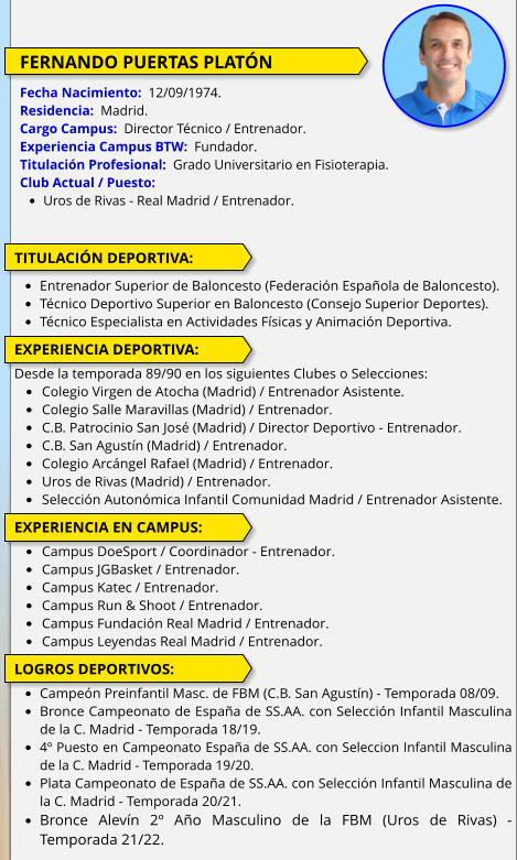 FERNANDO PUERTAS PLATÓN  Fecha Nacimiento:  12/09/1974. Residencia:  Madrid. Cargo Campus:  Director Técnico / Entrenador. Experiencia Campus BTW:  Fundador. Titulación Profesional:  Grado Universitario en Fisioterapia.  Club Actual / Puesto:  •	Uros de Rivas - Real Madrid / Entrenador.  TITULACIÓN DEPORTIVA:  •	Entrenador Superior de Baloncesto (Federación Española de Baloncesto). •	Técnico Deportivo Superior en Baloncesto (Consejo Superior Deportes). •	Técnico Especialista en Actividades Físicas y Animación Deportiva.   EXPERIENCIA DEPORTIVA:  Desde la temporada 89/90 en los siguientes Clubes o Selecciones: •	Colegio Virgen de Atocha (Madrid) / Entrenador Asistente. •	Colegio Salle Maravillas (Madrid) / Entrenador. •	C.B. Patrocinio San José (Madrid) / Director Deportivo - Entrenador. •	C.B. San Agustín (Madrid) / Entrenador. •	Colegio Arcángel Rafael (Madrid) / Entrenador. •	Uros de Rivas (Madrid) / Entrenador. •	Selección Autonómica Infantil Comunidad Madrid / Entrenador Asistente.  EXPERIENCIA EN CAMPUS:  •	Campus DoeSport / Coordinador - Entrenador. •	Campus JGBasket / Entrenador. •	Campus Katec / Entrenador. •	Campus Run & Shoot / Entrenador. •	Campus Fundación Real Madrid / Entrenador. •	Campus Leyendas Real Madrid / Entrenador.  LOGROS DEPORTIVOS:  •	Campeón Preinfantil Masc. de FBM (C.B. San Agustín) - Temporada 08/09. •	Bronce Campeonato de España de SS.AA. con Selección Infantil Masculina de la C. Madrid - Temporada 18/19. •	4º Puesto en Campeonato España de SS.AA. con Seleccion Infantil Masculina de la C. Madrid - Temporada 19/20. •	Plata Campeonato de España de SS.AA. con Selección Infantil Masculina de la C. Madrid - Temporada 20/21. •	Bronce Alevín 2º Año Masculino de la FBM (Uros de Rivas) - Temporada 21/22.